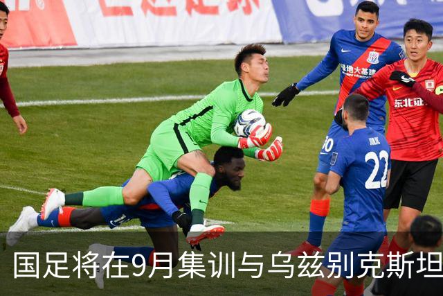 国足将在9月集训与乌兹别克斯坦进行热身赛，年轻一代备受期待