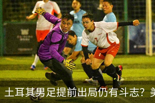 土耳其男足提前出局仍有斗志？美国队已稳获小组第一！
